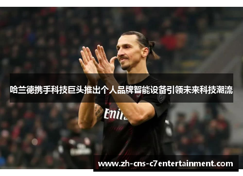 哈兰德携手科技巨头推出个人品牌智能设备引领未来科技潮流 哈兰德携手科技巨头推出个人品牌智能设备引领未来科技潮流