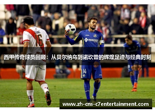 西甲传奇球员回顾：从贝尔纳乌到诺坎普的辉煌足迹与经典时刻