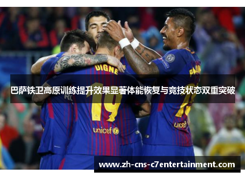 巴萨铁卫高原训练提升效果显著体能恢复与竞技状态双重突破