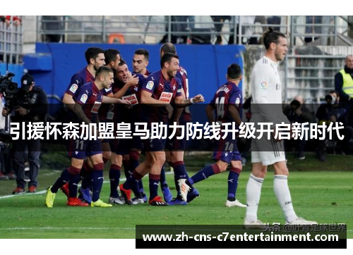 引援怀森加盟皇马助力防线升级开启新时代
