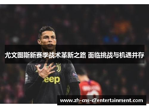 尤文图斯新赛季战术革新之路 面临挑战与机遇并存