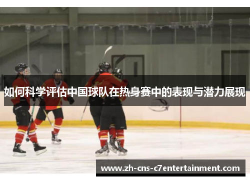 如何科学评估中国球队在热身赛中的表现与潜力展现