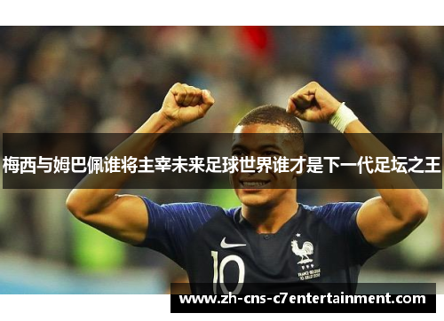 梅西与姆巴佩谁将主宰未来足球世界谁才是下一代足坛之王