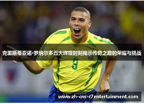 克里斯蒂亚诺·罗纳尔多五大辉煌时刻揭示传奇之路的荣耀与挑战