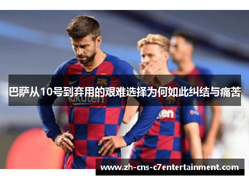 巴萨从10号到弃用的艰难选择为何如此纠结与痛苦 巴萨从10号到弃用的艰难选择为何如此纠结与痛苦