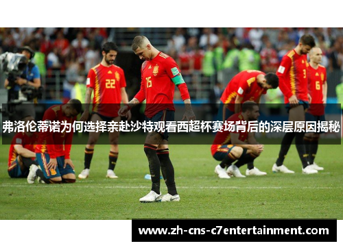 弗洛伦蒂诺为何选择亲赴沙特观看西超杯赛场背后的深层原因揭秘