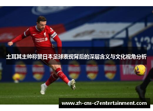 土耳其主帅称赞日本足球表现背后的深层含义与文化视角分析