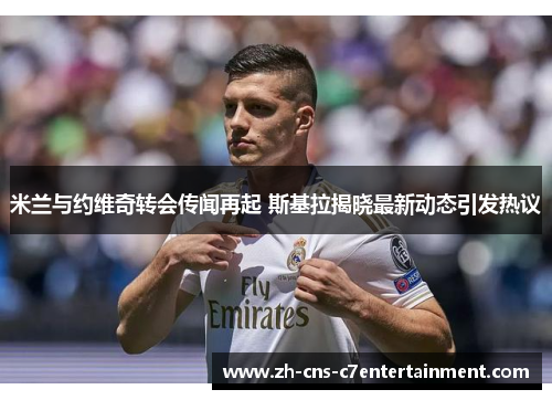 米兰与约维奇转会传闻再起 斯基拉揭晓最新动态引发热议