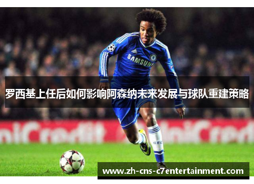 罗西基上任后如何影响阿森纳未来发展与球队重建策略