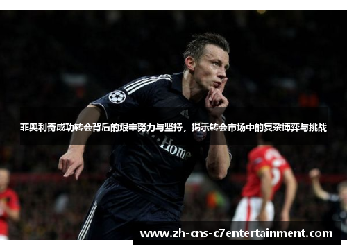 菲奥利奇成功转会背后的艰辛努力与坚持，揭示转会市场中的复杂博弈与挑战
