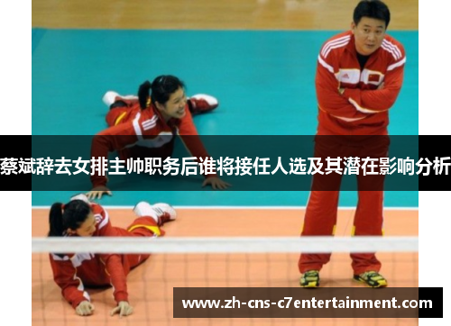 蔡斌辞去女排主帅职务后谁将接任人选及其潜在影响分析 蔡斌辞去女排主帅职务后谁将接任人选及其潜在影响分析