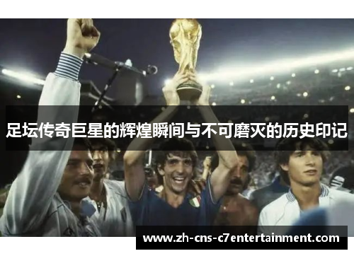 足坛传奇巨星的辉煌瞬间与不可磨灭的历史印记