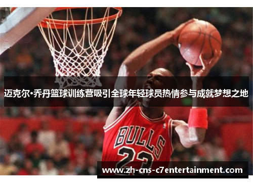 迈克尔·乔丹篮球训练营吸引全球年轻球员热情参与成就梦想之地
