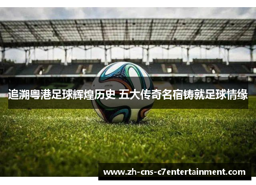 追溯粤港足球辉煌历史 五大传奇名宿铸就足球情缘