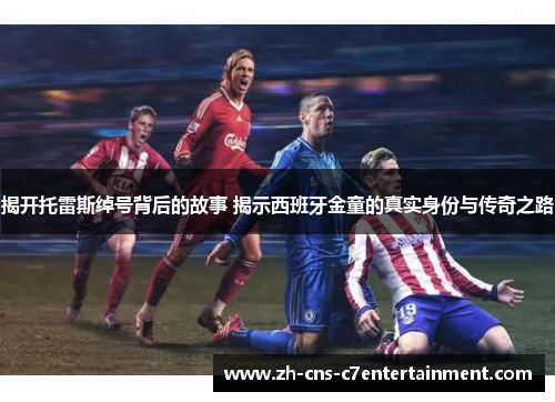 揭开托雷斯绰号背后的故事 揭示西班牙金童的真实身份与传奇之路