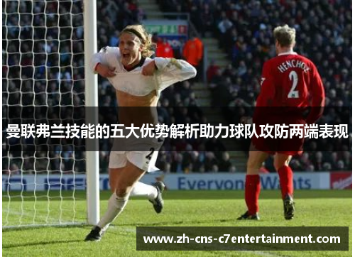 曼联弗兰技能的五大优势解析助力球队攻防两端表现