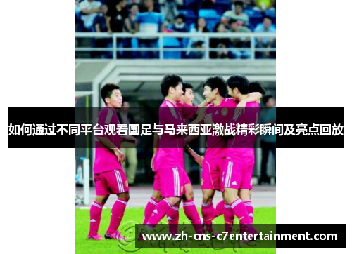 如何通过不同平台观看国足与马来西亚激战精彩瞬间及亮点回放