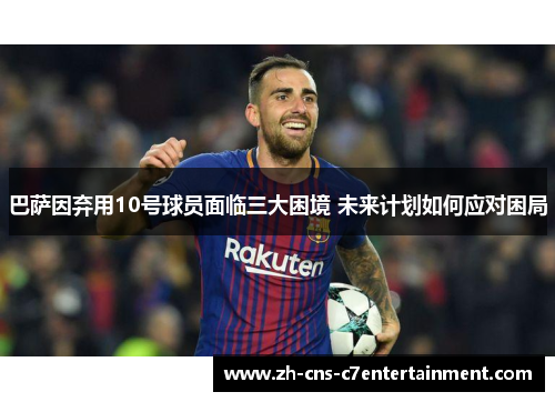 巴萨因弃用10号球员面临三大困境 未来计划如何应对困局 巴萨因弃用10号球员面临三大困境 未来计划如何应对困局
