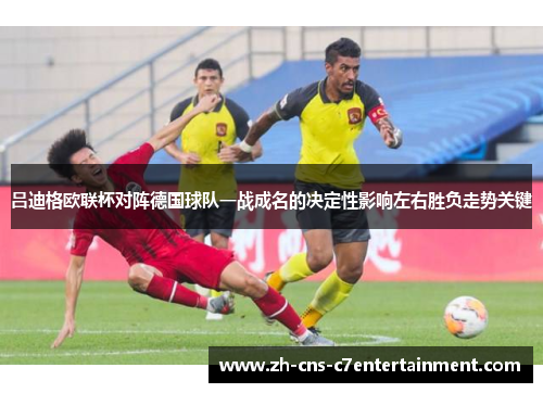 吕迪格欧联杯对阵德国球队一战成名的决定性影响左右胜负走势关键 吕迪格欧联杯对阵德国球队一战成名的决定性影响左右胜负走势关键