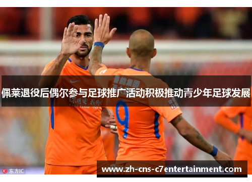 佩莱退役后偶尔参与足球推广活动积极推动青少年足球发展 佩莱退役后偶尔参与足球推广活动积极推动青少年足球发展