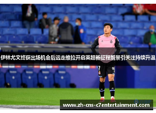 伊林尤文终获出场机会后远走维拉开启英超新征程前景引关注持续升温 伊林尤文终获出场机会后远走维拉开启英超新征程前景引关注持续升温