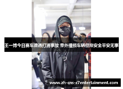 王一博今日赛车遭遇打滑事故 意外撞损车辆但愿安全平安无事